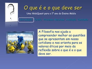 A Filosofia nos ajuda a compreender melhor as questões que se apresentam em nosso cotidiano e nos orienta para os valores éticos por meio da reflexão sobre o que é e o que deve ser.  