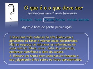 Selecione três notícias do site Globo.com e apresente os fatos e valores nelas encontrados. Não se esqueça de informar as referências de cada notícia: título, autor, data da publicação, endereço eletrônico e data de acesso. Elabore um texto para cada notícia fazendo o seu julgamento ético sobre os fatos apresentados.   Agora é hora de partir para a ação! 
