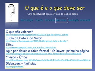 O que são valores? http://filosofialimite.blogspot.com/2009/03/o-que-sao-valores_26.html Juízo de Fato e de Valor http://saberutil.wordpress.com/2009/10/25/juizo-de-fato-e-de-valor/ Ética http://www.suapesquisa.com/o_que_e/etica_conceito.htm Agir por dever e ética formal – O Dever: primeira página http://br.monografias.com/trabalhos909/dever-etica-formal/dever-etica-formal.shtml Charge - Ética http://3.bp.blogspot.com/_8EhR6sSyzxs/Sq7nWqskIjI/AAAAAAAAABo/ZsUdUi1jksc/s320/etica.jpg Globo.com – Notícias http://g1.globo.com/   