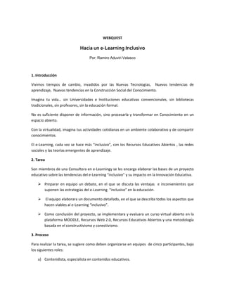 WEBQUEST<br />Hacia un e-Learning Inclusivo<br />Por: Ramiro Aduviri Velasco<br />1. Introducción<br />Vivimos tiempos de cambio, invadidos por las Nuevas Tecnologías,  Nuevas tendencias de aprendizaje,  Nuevas tendencias en la Construcción Social del Conocimiento.<br />Imagina tu vida… sin Universidades e Instituciones educativas convencionales, sin bibliotecas tradicionales, sin profesores, sin la educación formal.<br />No es suficiente disponer de información, sino procesarla y transformar en Conocimiento en un espacio abierto.<br />Con la virtualidad, imagina tus actividades cotidianas en un ambiente colaborativo y de compartir conocimientos.<br />El e-Learning, cada vez se hace más “inclusivo”, con los Recursos Educativos Abiertos , las redes sociales y las teorías emergentes de aprendizaje. <br />2. Tarea<br />Son miembros de una Consultora en e-Learning  y se  les encarga elaborar las bases de un proyecto educativo sobre las tendencias del e-Learning  “inclusivo” y su impacto en la Innovación Educativa. <br />Preparar en equipo un debate, en el que se discuta las ventajas  e inconvenientes que suponen las estrategias del e-Learning  “inclusivo” en la educación.<br /> El equipo elaborara un documento detallado, en el que se describa todos los aspectos que hacen viables al e-Learning “inclusivo”.<br />Como conclusión del proyecto, se implementara y evaluara un curso virtual abierto en la plataforma MOODLE, Recursos Web 2.0, Recursos Educativos Abiertos y una metodología basada en el constructivismo y conectivismo.<br />3. Proceso<br />Para realizar la tarea, se sugiere como deben organizarse en equipos  de cinco participantes, bajo los siguientes roles: <br />Contenidista, especialista en contenidos educativos.<br /> Profesor Virtual,  orientador-facilitador a lo largo de los cursos virtuales.<br /> Estudiante Virtual, que se dedica a procesar la información.<br /> Diseñador de medios, encargado de multimedios del curso.<br /> Administrador de Recursos, experto en Recursos Educativos Abiertos<br />Una vez constituidos los grupos, se deben realizar los siguientes estudios y actividades: <br />Cambios en los enfoques  del e-Learning.<br /> Impacto de las Teorías Emergentes de Aprendizaje<br /> E-Learning  inclusivo y sus tendencias<br /> Aplicación del e-Learning  inclusivo, considerando las realidades de los países subdesarrollados<br /> Diseño, implementación, experimentación y evaluación de un curso virtual abierto que justifique el e-Learning  inclusivo.<br />4. Recursos<br />Más Alla de OER,  Diego Leal Fonseca, http://www.slideshare.net/qadmon/un-experimento-con-cursos-abiertos<br /> Entornos de Aprendizaje, http://www.slideshare.net/ravsirius/entornos-de-aprendizaje-manual<br />Conociendo el conocimiento, http://www.slideshare.net/ravsirius/conociendo-el-conocimiento-parte-1 http://www.slideshare.net/ravsirius/conociendo-el-conocimiento2<br />Tecnologías Emergentes para el Aprendizaje, http://www.slideshare.net/ravsirius/tecnologas-emergentes-de-aprendizaje<br /> E-learning: Visión y Tendencias: www.formateca.com/e-learning.pdf<br />Proyecto e-Learning, Ramiro Aduviri Velasco http://ravsirius.blogspot.com<br /> Tendencias de Web 2.0 aplicadas a la educación en línea: http://www.nosolousabilidad.com/articulos/web20.htm<br />5. Evaluación<br />La evaluación del trabajo se hará mediante una calificación del grupo y otra calificación individual, mediante la siguiente plantilla. <br />ActividadDeficienteRegularBienExcelenteEvaluaciónGrupo60%Estudio a 10%insuficientesuficientesatisfactoriodestacableEstudio b 10%insuficientesuficientesatisfactoriodestacableEstudio c 10%insuficientesuficientesatisfactorioDestacableEstudio d 10%incompletoadecuadoCompletoDestacableEstudio e 20%incompletoadecuadoCompletoPublicableEvaluaciónIndividual40%Rol EjercidoInforme 30%insuficientesuficientesatisfactorioDestacableParticipación en el debate 10%InsuficientesuficientesatisfactorioDestacable<br />6. Conclusión<br />  Se ha verificado el notable avance del  e-Learning  inclusivo,  el impacto en la educación y las tendencias revolucionarias de la educación virtual.<br />  Se ha ratificado que el aprendizaje deben ser significativos y colaborativos y bajo el enfoque constructivista y conectivista.<br />  Es importante el e-Learning Inclusivo, que sea Abierto a todos que tengan las ganas de innovarse  y transformarse en una persona de cambio, con actitudes de compartir experiencias. <br />Guia didáctica<br />Objetivos y contenidos:  Por los temas tratados, esta WebQuest puede utilizarse a nivel de todos los interesados en la Educación.<br />Temporizacion: Se recomienda un total de 4 sesiones de 3 horas cada una. Cada sesión puede comprender estudios descritos en el Proceso. <br />