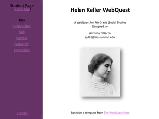 Student Page
 [Teacher Page]
                  Helen Keller WebQuest
     Title
                    A WebQuest for 7th Grade (Social Studies
 Introduction                          )
                                 Designed by
     Task                      Anthony DiBacco
   Process                  ajd61@zips.uakron.edu

  Evaluation
  Conclusion




    Credits       Based on a template from The WebQuest Page
 