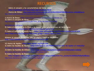 RECURSOS Sobre el concepto y las características del héroe clásico:  http://rojointenso.net/foros/index.php?showtopic=4673 Acerca de Odiseo:  http://www.scielo.cl/scielo.php?pid=S0718-04622003048700002&script=sci_arttext&tlng=en http://www.artehistoria.jcyl.es/historia/personajes/4203.htm C)  Acerca de Eneas:  http:// gabriellagunamariscal.googlepages.com/ Eneas .doc D) Sobre el concepto de héroe:  http://buscon.rae.es/draeI/SrvltConsulta?TIPO_BUS=3&LEMA=H%C9ROE http://definicion.de/heroe/ E) Sobre el argumento de la Ilíada y la Odisea  y las características del héroe épico:  http://www.culturaclasica.com/literatura/grecia/epica2.htm F) Sobre el concepto de poesía épica:  http://www.culturaclasica.com/literatura/grecia/epica2.htm http://www.hiru.com/literatura/literatura-griega-i-poesia-epica-y-lirica G) Sobre el concepto de epíteto, sólo las páginas 1 a 4 del documento: http://www.auladeletras.net/revista/articulos/rosas.pdf H) Acerca de Aquiles:  http://www.aquiles.org/iliada.htm I) Sobre las hazañas de Aquiles:  http://sobregrecia.com/2009/01/21/el-mito-de-aquiles-el-invencible/ http://www.vidasdefuego.com/mit_aquiles.htm J) Sobre las hazañas de Odiseo:  http://www.youtube.com/watch?v=y7kXAe1Nt3E&feature=related http://www.odisea.com.mx/Resumen/Resumen_Odisea.html K) Sobre las hazañas de Eneas:  http://iespluza.educa.aragon.es/Extraescolares/Clasicos%20LUNA/Txt_revista/CL%20Dido%20y%20Eneas.htm http://www.diarioinca.com/2009/03/la-eneida-virgilio.html 