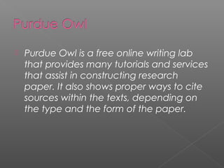    Purdue Owl is a free online writing lab
    that provides many tutorials and services
    that assist in constructing research
    paper. It also shows proper ways to cite
    sources within the texts, depending on
    the type and the form of the paper.
 