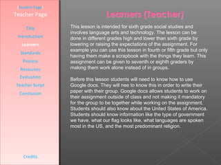 [Student Page]
Teacher Page

     Title        This lesson is intended for sixth grade social studies and
                  involves language arts and technology. The lesson can be
 Introduction     done in different grades high and lower than sixth grade by
   Learners       lowering or raising the expectations of the assignment. For
                  example you can use this lesson in fourth or fifth grade but only
  Standards
                  having them make a scrapbook with the things they learn. This
   Process        assignment can be given to seventh or eighth graders by
  Resources       making them work alone instead of in groups.
  Evaluation      Before this lesson students will need to know how to use
Teacher Script    Google docs. They will nee to know this in order to write their
  Conclusion      paper with their group. Google docs allows students to work on
                  their assignment outside of class and not making it mandatory
                  for the group to be together while working on the assignment.
                  Students should also know about the United States of America.
                  Students should know information like the type of government
                  we have, what our flag looks like, what languages are spoken
                  most in the US, and the most predominant religion.




    Credits
 