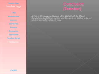 [Student Page]
Teacher Page

     Title
 Introduction     At the end of the assignment students will be able to identify the different
                  characteristics about different countries around the world and also how to cite and
   Learners       reference sources for a video and essay.

  Standards
   Process
  Resources
  Evaluation
Teacher Script
  Conclusion




    Credits
 