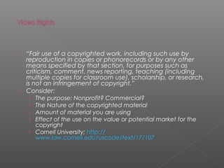    “Fair use of a copyrighted work, including such use by
    reproduction in copies or phonorecords or by any other
    means specified by that section, for purposes such as
    criticism, comment, news reporting, teaching (including
    multiple copies for classroom use), scholarship, or research,
    is not an infringement of copyright.”
   Consider:
     › The purpose: Nonprofit? Commercial?
     › The Nature of the copyrighted material
     › Amount of material you are using
     › Effect of the use on the value or potential market for the
        copyright
     › Cornell University; http://
        www.law.cornell.edu/uscode/text/17/107
 