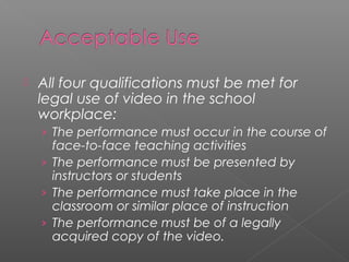   All four qualifications must be met for
    legal use of video in the school
    workplace:
    › The performance must occur in the course of
      face-to-face teaching activities
    › The performance must be presented by
      instructors or students
    › The performance must take place in the
      classroom or similar place of instruction
    › The performance must be of a legally
      acquired copy of the video.
 