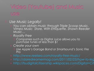    Use Music Legally!
    › You can obtain music through Triple Scoop Music,
      Vimeo Music Store, With Ettiquette, Shawn Reeder
      Music…
    › Royalty Free
       Companies such as Digital Juice allows you to
        purchase tunes at less than $1
    › Create your own
       Use Apple’s Garage Band or Smartsound’s Sonic Fire
        Pro
    › http://www.reelseo.com/royalty-free-music/
    › http://daredreamermag.com/2011/02/23/how-to-leg
    › http://fsudigitalcitizenship.wikispaces.com/Digital+Citi
 