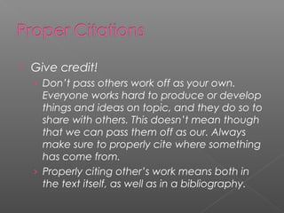    Give credit!
    › Don’t pass others work off as your own.
      Everyone works hard to produce or develop
      things and ideas on topic, and they do so to
      share with others. This doesn’t mean though
      that we can pass them off as our. Always
      make sure to properly cite where something
      has come from.
    › Properly citing other’s work means both in
      the text itself, as well as in a bibliography.
 
