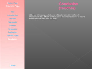 [Student Page]
Teacher Page

     Title
 Introduction     At the end of the assignment students will be able to identify the different
                  characteristics about different countries around the world and also how to cite and
   Learners       reference sources for a video and essay.

  Standards
   Process
  Resources
  Evaluation
Teacher Script
  Conclusion




    Credits
 