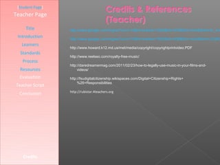 [Student Page]
Teacher Page

     Title        http://www.google.com/imgres?num=10&hl=en&biw=1920&bih=979&tbm=isch&tbnid=Sr_wV
 Introduction     http://www.google.com/imgres?num=10&hl=en&biw=1920&bih=936&tbm=isch&tbnid=JZqNG
   Learners
                  http://www.howard.k12.md.us/met/media/copyright/copyrightprintvideo.PDF
  Standards
                  http://www.reelseo.com/royalty-free-music/
   Process
                  http://daredreamermag.com/2011/02/23/how-to-legally-use-music-in-your-films-and-
  Resources            videos/

  Evaluation      http://fsudigitalcitizenship.wikispaces.com/Digital+Citizenship+Rights+
                       %26+Responsibilities
Teacher Script
                  http://rubistar.4teachers.org
  Conclusion




    Credits
 