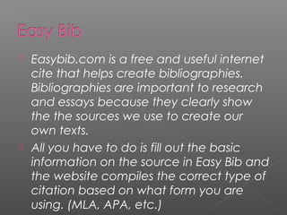  Easybib.com is a free and useful internet
  cite that helps create bibliographies.
  Bibliographies are important to research
  and essays because they clearly show
  the the sources we use to create our
  own texts.
 All you have to do is fill out the basic
  information on the source in Easy Bib and
  the website compiles the correct type of
  citation based on what form you are
  using. (MLA, APA, etc.)
 