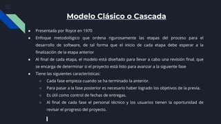 Modelo Clásico o Cascada
● Presentada por Royce en 1970
● Enfoque metodológico que ordena rigurosamente las etapas del proceso para el
desarrollo de software, de tal forma que el inicio de cada etapa debe esperar a la
finalización de la etapa anterior
● Al final de cada etapa, el modelo está diseñado para llevar a cabo una revisión final, que
se encarga de determinar si el proyecto está listo para avanzar a la siguiente fase
● Tiene las siguientes características:
○ Cada fase empieza cuando se ha terminado la anterior.
○ Para pasar a la fase posterior es necesario haber logrado los objetivos de la previa.
○ Es útil como control de fechas de entregas.
○ Al final de cada fase el personal técnico y los usuarios tienen la oportunidad de
revisar el progreso del proyecto.
 