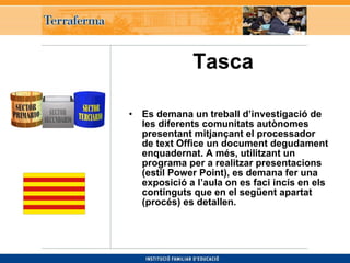 Tasca   Es demana un treball d’investigació de les diferents comunitats autònomes presentant mitjançant el processador de text Office un document degudament enquadernat. A més, utilitzant un programa per a realitzar presentacions (estil Power Point), es demana fer una exposició a l’aula on es faci incís en els continguts que en el següent apartat (procés) es detallen. 