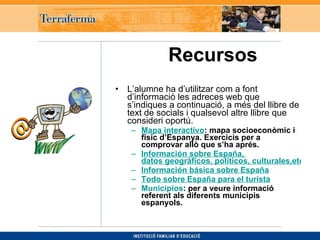 Recursos   L’alumne ha d’utilitzar com a font d’informació les adreces web que s’indiques a continuació, a més del llibre de text de socials i qualsevol altre llibre que consideri oportú.  Mapa interactivo : mapa socioeconòmic i físic d’Espanya. Exercicis per a comprovar allò que s’ha aprés. Información sobre España,  datos geográficos, políticos, culturales,etc.  Información básica sobre España Todo sobre España para el turista Municipios : per a veure informació referent als diferents municipis espanyols. 
