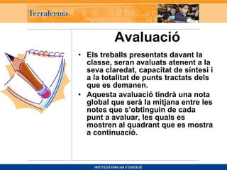 Avaluació     Els treballs presentats davant la classe, seran avaluats atenent a la seva claredat, capacitat de síntesi i a la totalitat de punts tractats dels que es demanen.  Aquesta avaluació tindrà una nota global que serà la mitjana entre les notes que s’obtinguin de cada punt a avaluar, les quals es mostren al quadrant que es mostra a continuació. 