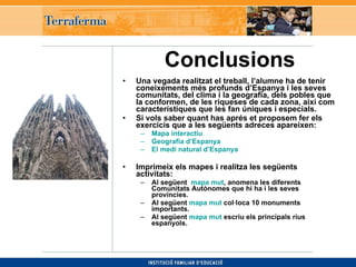 Conclusions   Una vegada realitzat el treball, l’alumne ha de tenir coneixements més profunds d’Espanya i les seves comunitats, del clima i la geografia, dels pobles que la conformen, de les riqueses de cada zona, així com característiques que les fan úniques i especials. Si vols saber quant has aprés et proposem fer els exercicis que a les següents adreces apareixen: Mapa interactiu   Geografia d’Espanya    El medi natural d’Espanya   Imprimeix els mapes i realitza les següents activitats:   Al següent  mapa mut , anomena les diferents Comunitats Autònomes que hi ha i les seves províncies.   Al següent  mapa mut  col·loca 10 monuments importants.   Al següent  mapa mut  escriu els principals rius espanyols. 