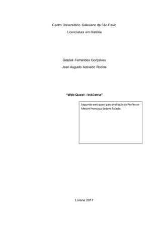Centro Universitário Salesiano de São Paulo
Licenciatura em História
Grazieli Fernandes Gonçalves
Jean Augusto Azevedo Rodine
“Web Quest - Indústria”
Lorena 2017
Segundowebquest paraavaliaçãodoProfessor
Mestre FranciscoSoderoToledo.
 