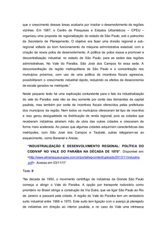 que o crescimento dessas áreas acabaria por irradiar o desenvolvimento de regiões
vizinhas. Em 1967, o Centro de Pesquisas e Estudos Urbanísticos – CPEU –
organizou uma proposta de regionalização do estado de São Paulo, sob o patrocínio
da Secretaria de Planejamento. O objetivo era fazer uma divisão regional e sub-
regional voltada ao bom funcionamento da máquina administrativa estadual, com a
criação de novos polos de desenvolvimento. A política de polos visava a promover a
descentralização industrial, no estado de São Paulo, para as sedes das regiões
administrativas. No Vale do Paraíba, São José dos Campos foi essa sede. A
desconcentração da região metropolitana de São Paulo e a concentração nos
municípios próximos, com uso de uma política de incentivos fiscais agressiva,
possibilitaram o crescimento industrial rápido, reduzindo os efeitos da deseconomia
de escala gerados na metrópole.”
Neste pequeno texto há uma explicação contundente para o fato da industrialização
do vale do Paraíba: esta não se deu somente por conta das demandas da capital
paulista, mas também por conta de incentivos fiscais oferecidos pelas prefeituras
dos municípios da região. Nem todos os municípios ofereceram tal tipo de incentivo
e isso gerou desigualdade na distribuição de renda regional, pois as cidades que
receberam indústrias atraíram mão de obra das outras cidades e cresceram de
forma mais acelerada. Ao passo que algumas cidades adquiriram características das
metrópoles, com São José dos Campos e Taubaté, outras relegaram-se ao
esquecimento, como Bananal e Areias.
“INDUSTRIALIZAÇÃO E DESENVOLVIMENTO REGIONAL: POLÍTICA DO
CODIVAP NO VALE DO PARAÍBA NA DÉCADA DE 1970”. Disponível em:
<http://www.almanaqueurupes.com.br/portal/wpcontent/uploads/2013/11/industria
.pdf>. Acesso em 03/11/17
Texto III
“Na década de 1950, o movimento centrífugo de indústrias da Grande São Paulo
começa a atingir o Vale do Paraíba. A opção por transporte rodoviário como
prioritário no Brasil obriga a construção da Via Dutra, que vai ligar São Paulo ao Rio
de Janeiro e passará pela cidade. A região do Vale do Paraíba tem um verdadeiro
surto industrial entre 1966 e 1970. Este surto tem ligação com o avanço já planejado
de indústrias em direção ao interior paulista, e no caso do Vale uma intrínseca
 