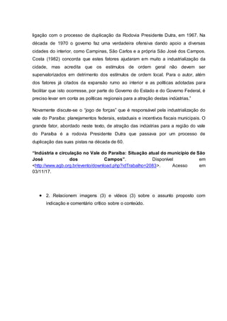 ligação com o processo de duplicação da Rodovia Presidente Dutra, em 1967. Na
década de 1970 o governo faz uma verdadeira ofensiva dando apoio a diversas
cidades do interior, como Campinas, São Carlos e a própria São José dos Campos.
Costa (1982) concorda que estes fatores ajudaram em muito a industrialização da
cidade, mas acredita que os estímulos de ordem geral não devem ser
supervalorizados em detrimento dos estímulos de ordem local. Para o autor, além
dos fatores já citados da expansão rumo ao interior e as políticas adotadas para
facilitar que isto ocorresse, por parte do Governo do Estado e do Governo Federal, é
preciso levar em conta as políticas regionais para a atração destas indústrias.”
Novamente discute-se o “jogo de forças” que é responsável pela industrialização do
vale do Paraíba: planejamentos federais, estaduais e incentivos fiscais municipais. O
grande fator, abordado neste texto, de atração das indústrias para a região do vale
do Paraíba é a rodovia Presidente Dutra que passava por um processo de
duplicação das suas pistas na década de 60.
“Indústria e circulação no Vale do Paraíba: Situação atual do município de São
José dos Campos”. Disponível em
<http://www.agb.org.br/evento/download.php?idTrabalho=2083>. Acesso em
03/11/17.
 2. Relacionem imagens (3) e vídeos (3) sobre o assunto proposto com
indicação e comentário crítico sobre o conteúdo.
 