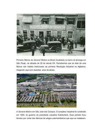 Primeira fábrica da General Motors no Brasil, localizada no bairro do Ipiranga em
São Paulo, na década de 20 do século XX. Percebemos que se trata de uma
fábrica nos moldes tradicionais da primeira Revolução Industrial na Inglaterra,
chegando aqui com duzentos anos de atraso.
A General Motors em São José dos Campos. O complexo industrial foi construído
em 1950, no governo do presidente Juscelino Kubitscheck. Esse período ficou
famoso por conta das fábricas de artigos automobilísticos que aqui se instalaram,
 