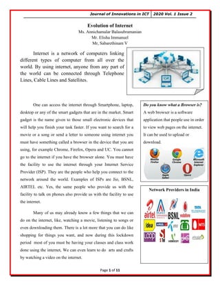 Journal of Innovations in ICT 2020 Vol. 1 Issue 2
Page 1 of 11
Evolution of Internet
Ms. Annichamalar Balasubramanian
Mr. Elisha Immanuel
Mr, Sabarethinam V
One can access the internet through Smartphone, laptop,
desktop or any of the smart gadgets that are in the market. Smart
gadget is the name given to those small electronic devices that
will help you finish your task faster. If you want to search for a
movie or a song or send a letter to someone using internet you
must have something called a browser in the device that you are
using, for example Chrome, Firefox, Opera and UC. You cannot
go to the internet if you have the browser alone. You must have
the facility to use the internet through your Internet Service
Provider (ISP). They are the people who help you connect to the
network around the world. Examples of ISPs are Jio, BSNL,
AIRTEL etc. Yes, the same people who provide us with the
facility to talk on phones also provide us with the facility to use
the internet.
Many of us may already know a few things that we can
do on the internet, like, watching a movie, listening to songs or
even downloading them. There is a lot more that you can do like
shopping for things you want, and now during this lockdown
period most of you must be having your classes and class work
done using the internet, We can even learn to do arts and crafts
by watching a video on the internet.
Internet is a network of computers linking
different types of computer from all over the
world. By using internet, anyone from any part of
the world can be connected through Telephone
Lines, Cable Lines and Satellites.
Do you know what a Browser is?
A web browser is a software
application that people use in order
to view web pages on the internet.
It can be used to upload or
download.
Network Providers in India
 