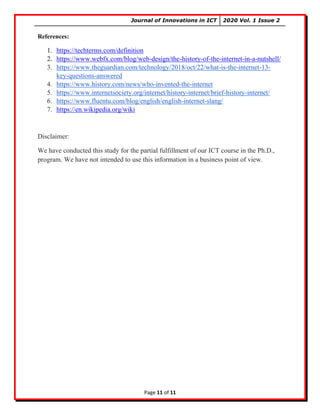 Journal of Innovations in ICT 2020 Vol. 1 Issue 2
Page 11 of 11
References:
1. https://techterms.com/definition
2. https://www.webfx.com/blog/web-design/the-history-of-the-internet-in-a-nutshell/
3. https://www.theguardian.com/technology/2018/oct/22/what-is-the-internet-13-
key-questions-answered
4. https://www.history.com/news/who-invented-the-internet
5. https://www.internetsociety.org/internet/history-internet/brief-history-internet/
6. https://www.fluentu.com/blog/english/english-internet-slang/
7. https://en.wikipedia.org/wiki
Disclaimer:
We have conducted this study for the partial fulfillment of our ICT course in the Ph.D.,
program. We have not intended to use this information in a business point of view.
 