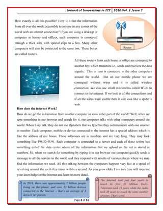 Journal of Innovations in ICT 2020 Vol. 1 Issue 2
Page 2 of 11
Router…?
How exactly is all this possible? How is it that the information
from all over the world accessible to anyone in any corner of the
world with an internet connection? If you are using a desktop or
computer at homes and offices, each computer is connected
through a thick wire with special clips to a box. Many other
computers will also be connected to the same box. These boxes
are called routers.
Router
All these routers from each home or office are connected to
another box which transmits i.e., sends and receives the data
signals. This in turn is connected to the other computers
around the world. But on our mobile phone we are
connected without wires and it is called wireless
connection. We also use small instruments called Wi-Fi to
connect to the internet. If we look at all the connections and
if all the wires were visible then it will look like a spider’s
web.
How does the internet Work?
How do we get the information from another computer in some other part of the world? Well, when we
type something in our browser and search for it, our computer talks with other computers around the
world. When I say talk, they do not use alphabets that we type but they communicate with one another
in number. Each computer, mobile or device connected to the internet has a special address which is
like the address of our house. These addresses are in numbers and are very long. They may look
something like 198.30.45.91. Each computer is connected to a server and each of these severs has
something called the data center where all the information that we upload on the net is stored in
numbers. So, when we search for something by typing it in our browser our computer quickly sends a
message to all the servers in the world and they respond with results of various places where we may
find the information we need. All this talking between the computers happens very fast at a speed of
revolving around the earth five times within a second. As you grow older I am sure you will increase
your knowledge on the internet and learn in more detail.
In 2016, there was approximately 7 billion people
living on the planet, and over 23 billion devices
connected to the Internet – that’s an average of 3
devices per person.
The Internet took just four years to
reach its first 50 Million Users.
Television took 13 years while the radio
took 38 years to reach the same number
of users. That’s cool!
 