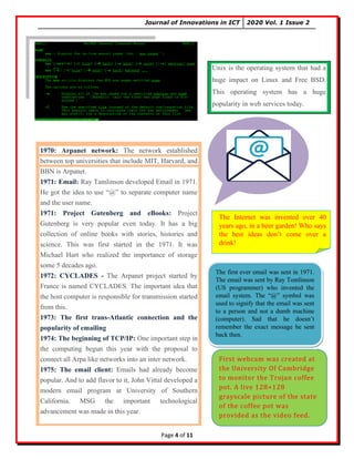 Journal of Innovations in ICT 2020 Vol. 1 Issue 2
Page 4 of 11
Unix is the operating system that had a
huge impact on Linux and Free BSD.
This operating system has a huge
popularity in web services today.
1970: Arpanet network: The network established
between top universities that include MIT, Harvard, and
BBN is Arpanet.
1971: Email: Ray Tamlinson developed Email in 1971.
He got the idea to use “@” to separate computer name
and the user name.
1971: Project Gutenberg and eBooks: Project
Gutenberg is very popular even today. It has a big
collection of online books with stories, histories and
science. This was first started in the 1971. It was
Michael Hart who realized the importance of storage
some 5 decades ago.
1972: CYCLADES - The Arpanet project started by
France is named CYCLADES. The important idea that
the host computer is responsible for transmission started
from this.
1973: The first trans-Atlantic connection and the
popularity of emailing
1974: The beginning of TCP/IP: One important step in
the computing begun this year with the proposal to
connect all Arpa like networks into an inter network.
1975: The email client: Emails had already become
popular. And to add flavor to it, John Vittal developed a
modern email program at University of Southern
California. MSG the important technological
advancement was made in this year.
The Internet was invented over 40
years ago, in a beer garden! Who says
the best ideas don’t come over a
drink!
The first ever email was sent in 1971.
The email was sent by Ray Tomlinson
(US programmer) who invented the
email system. The “@” symbol was
used to signify that the email was sent
to a person and not a dumb machine
(computer). Sad that he doesn’t
remember the exact message he sent
back then.
First webcam was created at
the University Of Cambridge
to monitor the Trojan coffee
pot. A live 128×128
grayscale picture of the state
of the coffee pot was
provided as the video feed.
 