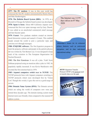 Journal of Innovations in ICT 2020 Vol. 1 Issue 2
Page 5 of 11
1977: The PC modem: It was in this year world has
witnessed the first PC modem instrumented by Dennis Hayes
and Dale Heatherington.
1978: The Bulletin Board System (BBS): In 1978, at a
blizzard in Chicago the bulletin board system was developed.
1978: Spam is born: About 600 California Arpanet users
witnessed the first ever spam message sent by Gary Thuerk.
It was called as an unsolicited commercial email message
and later became spam.
1979: Usenet: Two graduate students created an internet
based discussion system and named it Usenet. This enabled
people around the world to post a particular topic and
converse on it through messages.
1980: ENQUIRE software: The first hypertext program to
track the projects, software and people in the particle physics
lab was written by Tim Berners Lee. It was designed to keep
track of the scientists in The European Organization for
Nuclear Research.
1982: The first Emoticon- It was all a joke. Yeah! Scott
Fahlman proposed using an emoticon after a joke in 1982. Its
popularity rapidly increased. It was Kevin MacKenzie who
invented the first emotion back in 1979.
1983: Arpanet computers switch over to TCP/IP: The
TCP/IP protocols born with Arpanet computers switching to
TCP/IP protocols which were developed first by Vinton
Cerf. Though this switch, it gave the root to a good usage of
servers.
1984: Domain Name System (DNS): The Domain servers
which are ruling the world of computers now were just
started three decades ago. The domain naming system made
Internet more user-friendly when compared to the numeral IP
address system.
The Internet was 11379
days old as on 07 May
2020
WhatsApp is known for its enhanced
privacy features, such as end-to-end
encryption, and its free, web-based
international calling.
HTTP: Hypertext Transfer
Protocol. HTTP is the protocol used
to transfer data over the web.
 