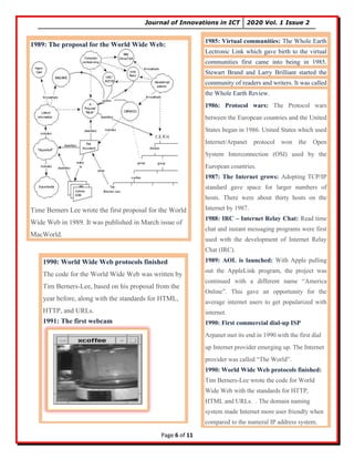 Journal of Innovations in ICT 2020 Vol. 1 Issue 2
Page 6 of 11
1985: Virtual communities: The Whole Earth
Lectronic Link which gave birth to the virtual
communities first came into being in 1985.
Stewart Brand and Larry Brilliant started the
community of readers and writers. It was called
the Whole Earth Review.
1986: Protocol wars: The Protocol wars
between the European countries and the United
States began in 1986. United States which used
Internet/Arpanet protocol won the Open
System Interconnection (OSI) used by the
European countries.
1987: The Internet grows: Adopting TCP/IP
standard gave space for larger numbers of
hosts. There were about thirty hosts on the
Internet by 1987.
1988: IRC – Internet Relay Chat: Read time
chat and instant messaging programs were first
used with the development of Internet Relay
Chat (IRC).
1989: AOL is launched: With Apple pulling
out the AppleLink program, the project was
continued with a different name “America
Online”. This gave an opportunity for the
average internet users to get popularized with
internet.
1990: First commercial dial-up ISP
Arpanet met its end in 1990 with the first dial
up Internet provider emerging up. The Internet
provider was called “The World”.
1990: World Wide Web protocols finished:
Tim Berners-Lee wrote the code for World
Wide Web with the standards for HTTP,
HTML and URLs. . The domain naming
system made Internet more user friendly when
compared to the numeral IP address system.
1989: The proposal for the World Wide Web:
Time Berners Lee wrote the first proposal for the World
Wide Web in 1989. It was published in March issue of
MacWorld.
1990: World Wide Web protocols finished
The code for the World Wide Web was written by
Tim Berners-Lee, based on his proposal from the
year before, along with the standards for HTML,
HTTP, and URLs.
1991: The first webcam
 