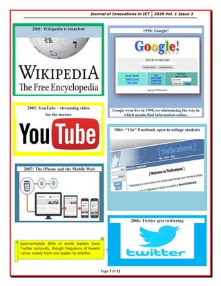 Journal of Innovations in ICT 2020 Vol. 1 Issue 2
Page 7 of 11
In the next session you will see some basic terms that you must know about and while using
internet.
1998: Google!
Google went live in 1998, revolutionizing the way in
which people find information online.
2001: Wikipedia is launched
2004: “The” Facebook open to college students
2005: YouTube – streaming video
for the masses
2006: Twitter gets twittering
2007: The iPhone and the Mobile Web
Approximately 80% of world leaders have
Twitter accounts, though frequency of tweets
varies widely from one leader to another.
 