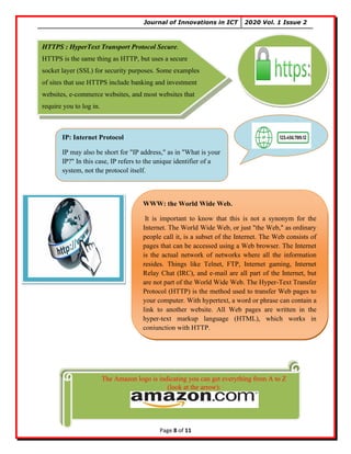 Journal of Innovations in ICT 2020 Vol. 1 Issue 2
Page 8 of 11
HTTPS : HyperText Transport Protocol Secure.
HTTPS is the same thing as HTTP, but uses a secure
socket layer (SSL) for security purposes. Some examples
of sites that use HTTPS include banking and investment
websites, e-commerce websites, and most websites that
require you to log in.
The Amazon logo is indicating you can get everything from A to Z
(look at the arrow):
IP: Internet Protocol
IP may also be short for "IP address," as in "What is your
IP?" In this case, IP refers to the unique identifier of a
system, not the protocol itself.
WWW: the World Wide Web.
It is important to know that this is not a synonym for the
Internet. The World Wide Web, or just "the Web," as ordinary
people call it, is a subset of the Internet. The Web consists of
pages that can be accessed using a Web browser. The Internet
is the actual network of networks where all the information
resides. Things like Telnet, FTP, Internet gaming, Internet
Relay Chat (IRC), and e-mail are all part of the Internet, but
are not part of the World Wide Web. The Hyper-Text Transfer
Protocol (HTTP) is the method used to transfer Web pages to
your computer. With hypertext, a word or phrase can contain a
link to another website. All Web pages are written in the
hyper-text markup language (HTML), which works in
conjunction with HTTP.
 