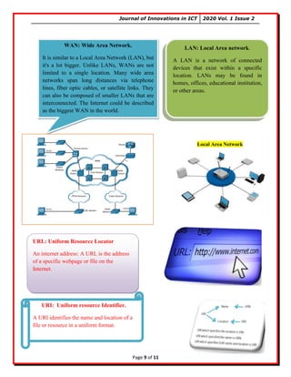 Journal of Innovations in ICT 2020 Vol. 1 Issue 2
Page 9 of 11
WAN: Wide Area Network.
It is similar to a Local Area Network (LAN), but
it's a lot bigger. Unlike LANs, WANs are not
limited to a single location. Many wide area
networks span long distances via telephone
lines, fiber optic cables, or satellite links. They
can also be composed of smaller LANs that are
interconnected. The Internet could be described
as the biggest WAN in the world.
LAN: Local Area network.
A LAN is a network of connected
devices that exist within a specific
location. LANs may be found in
homes, offices, educational institution,
or other areas.
Local Area Network
URL: Uniform Resource Locator
An internet address: A URL is the address
of a specific webpage or file on the
Internet.
URI: Uniform resource Identifier.
A URI identifies the name and location of a
file or resource in a uniform format.
 