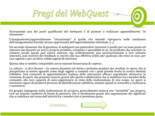 Sicuramente uno dei punti qualificanti del webquest è di puntare a realizzare apprendimento "in
situazione".
L'insegnamento/apprendimento "situazionato" è quello che intende riproporre nelle condizioni
dell'insegnamento formale alcune opportunità dell'apprendimento informale. […]
Un secondo elemento che fa guardare al webquest con particolare interesse è quello per cui esso punta ad
ottenere dai discenti un vero e proprio prodotto, compiuto e spendibile in sé, un prodotto che veicolato in
contesti sociali (quale può essere internet, ma evidentemente non necessariamente e non soltanto
internet), può ricevere dei feedback in merito alla sua effettiva utilità per qualcuno che trovi in esso, per
una ragione o per un'altra, valide ragioni di interesse.
Questa idea ci sembra compatibile con la nozione bruneriana di «opera».
La cultura - ci dice Bruner - ha natura dinamica ed attiva e pertanto produce dei risultati, le opere, che si
prospettano al nostro sguardo come degli oggetti a contatto con i quali prende forma la nostra identità
collettiva. Una comunità di apprendimento realizza delle interazioni efficaci soprattutto attraverso la
creazione di opere, che possono nascere grazie allo spirito collaborativo che si stabilisce tra i membri della
comunità, alla loro capacità di auto-organizzarsi in vista della realizzazione di uno scopo. Le opere si
mostrano capaci di produrre processi di identificazione collettiva, aiutano quindi la comunità a realizzarsi
e sostenersi.
Un gruppo impegnato nella realizzazione di un'opera, generalmente matura una "mentalità" sua propria,
cioè un sistema condiviso di forme di pensiero, che si strutturano grazie alla negoziazione dei significati
che si stabilisce nel corso dell'attività fra i membri che vi prendono parte.

Continua…

 