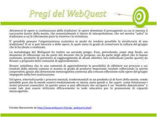 Attraverso le opere si costituiscono delle tradizioni: le opere diventano il presupposto su cui si innesta il
successivo lavoro della mente, che essenzialmente è lavoro di interpretazione, che nel mentre "salva" la
tradizione a cui fa riferimento pure la rinnova e la rivitalizza.
E' possibile pensare l'organizzazione scolastica in modo da rendere possibile lo strutturarsi di una
tradizione? Sì se si può lavorare a delle opere, le quali siano in grado di conservare la cultura del gruppo
che le ha ideate e realizzate.
La metodologia del Webquest ha inoltre un secondo pregio. Esso, prevedendo, come step finale, un
momento di riflessione sia da parte del docente che lo propone, sia da parte degli allievi che lo hanno
realizzato, promette di pervenire al raggiungimento di alcuni obiettivi, ben individuati (anche questi) da
Bruner a proposito delle comunità di apprendimento.
Bruner sottolinea che in una comunità di apprendimento la possibilità di riflettere sui processi e sui
risultati della attività comune si mostra in grado di produrre importanti risultati rafforzando la spirito
cooperativo, grazie alla dimensione metacognitiva connessa alla comune riflessione sulle opere del gruppo
impegnato nella loro realizzazione.
Un'opera, esternalizzando i processi mentali, trasformandoli in un prodotto al di fuori della mente, rende
possibile pure che la mente osservi mediatamente se stessa, aiuta quindi a far capire come funzionano i
nostri processi conoscitivi. In questo senso si può affermare che un'opera è un "modello dimostrativo" e
come tale può essere utilizzato efficacemente in sede educativa per la promozione di capacità
metacognitive.

Estratto liberamente da http://www.webquest.it/pregi_webquest.php3

 