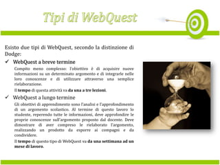 Esisto due tipi di WebQuest, secondo la distinzione di
Dodge:
 WebQuest a breve termine
Compito meno complesso: l’obiettivo è di acquisire nuove
informazioni su un determinato argomento e di integrarle nelle
loro conoscenze e di utilizzare attraverso una semplice
rielaborazione.
Il tempo di questa attività va da una a tre lezioni.

 WebQuest a lungo termine
Gli obiettivi di apprendimento sono l’analisi e l’approfondimento
di un argomento scolastico. Al termine di questo lavoro lo
studente, reperendo tutte le informazioni, deve approfondire le
proprie conoscenze sull’argomento proposto dal docente. Deve
dimostrare di aver compreso le rielaborato l’argomento,
realizzando un prodotto da esporre ai compagni e da
condividere.
Il tempo di questo tipo di WebQuest va da una settimana ad un
mese di lavoro.

 