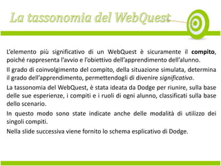L’elemento più significativo di un WebQuest è sicuramente il compito,
poiché rappresenta l’avvio e l’obiettivo dell’apprendimento dell’alunno.
Il grado di coinvolgimento del compito, della situazione simulata, determina
il grado dell’apprendimento, permettendogli di divenire significativo.
La tassonomia del WebQuest, è stata ideata da Dodge per riunire, sulla base
delle sue esperienze, i compiti e i ruoli di ogni alunno, classificati sulla base
dello scenario.
In questo modo sono state indicate anche delle modalità di utilizzo dei
singoli compiti.
Nella slide successiva viene fornito lo schema esplicativo di Dodge.

 