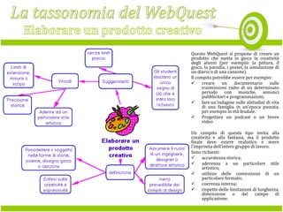 Questo WebQuest si propone di creare un
prodotto che metta in gioco la creatività
degli alunni (per esempio: la pittura, il
gioco, la parodia, i poster, la simulazione di
un diario o di una canzone).
Il compito potrebbe essere per esempio:
 creare
un
documentario
sulle
trasmissioni radio di un determinato
periodo con musiche, annunci
pubblicitari e programmazioni;
 fare un'indagine sulle abitudini di vita
di una famiglia in un'epoca passata,
per esempio in età feudale.
 Progettare un podcast o un breve
video
Un compito di questo tipo invita alla
creatività e alla fantasia, ma il prodotto
finale deve essere realistico e avere
l'impronta dell'intero gruppo di lavoro.
Sono richiesti:
 accuratezza storica;
 aderenza a un particolare stile
artistico;
 utilizzo delle convenzioni di un
particolare formato;
 coerenza interna;
 rispetto delle limitazioni di lunghezza,
dimensione o del campo di
applicazione.

 