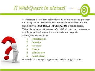 Il WebQuest si focalizza sull’utilizzo di un’informazione proposta
dall’insegnante e la sua rielaborazione finalizzata ad un compito.
Significativo è l’USO DELLE INFORMAZIONI e non la ricerca.
Tutto ciò avviene attraverso un’attività situata, una situazioneproblema simile al reale utilizzando le risorse proposte.
Il WebQuest si articola in:
1. Introduzione
2. Compito
3. Processo
4. Risorse
5. Valutazione
6. Conclusione
Ora analizzeremo ogni singolo aspetto della progettazione…

 