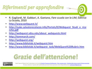 • R. Gagliardi, M. Gabbari, A. Gaetano, Fare scuola con la LIM, Editrice
La Scuola, 2010
• http://www.webquest.it/
• http://nuke.salvatorecolazzo.info/Portals/0/Webquest_Studi_e_rice
rche.pdf
• http://webquest.sdsu.edu/about_webquests.html
• http://tommarch.com/
• http://webquest.org/
• http://www.bibliolab.it/webquest.htm
• http://www.bibliolab.it/webquest_task/WebQuest%20Rubric.htm

Quest'opera di Mattia Davì è distribuita con LicenzaCreative Commons Attribuzione - Non commerciale - Condividi allo stesso modo 4.0 Internazionale.
Permessi ulteriori rispetto alle finalità della presente licenza possono essere disponibili presso mattia.davi@gmail.com.

 