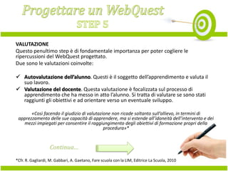 VALUTAZIONE
Questo penultimo step è di fondamentale importanza per poter cogliere le
ripercussioni del WebQuest progettato.
Due sono le valutazioni coinvolte:
 Autovalutazione dell’alunno. Questi è il soggetto dell’apprendimento e valuta il
suo lavoro.
 Valutazione del docente. Questa valutazione è focalizzata sul processo di
apprendimento che ha messo in atto l’alunno. Si tratta di valutare se sono stati
raggiunti gli obiettivi e ad orientare verso un eventuale sviluppo.
«Così facendo il giudizio di valutazione non ricade soltanto sull’allievo, in termini di
apprezzamento delle sue capacità di apprendere, ma si estende all’idoneità dell’intervento e dei
mezzi impiegati per consentire il raggiungimento degli obiettivi di formazione propri della
procedura»*

Continua…
*Cfr. R. Gagliardi, M. Gabbari, A. Gaetano, Fare scuola con la LIM, Editrice La Scuola, 2010

 
