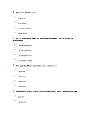 1. Las venas llevan sangre
oxigenada
sin oxigeno
con poco oxigeno
contaminada
2. La circulacion que va de los pulnomes al corazon y del corazon a los
pulmones es
Circulacion Mayor
Circulacion Menor
Circulacion Cerrada
Circulacion Abierta
3. Los globulos blancos tambien reciben el nombre
Plaquetas
Eritrocitos
Leucocitos
Blastocitos
4. Enfermedad que se produce como consecuencia de una anemis peticiosa
Gastritis
Hemorragia