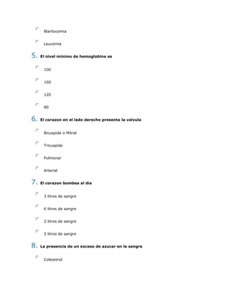 Blantocemia
Leucemia
5. El nivel minimo de hemoglobina es
100
160
120
80
6. El corazon en el lado derecho presenta la valvula
Bicuspide o Mitral
Tricuspide
Pulmonar
Arterial
7. El corazon bombea al dia
3 litros de sangre
6 litros de sangre
2 litros de sangre
5 litros de sangre
8. La presencia de un exceso de azucar en la sangre
Colesterol