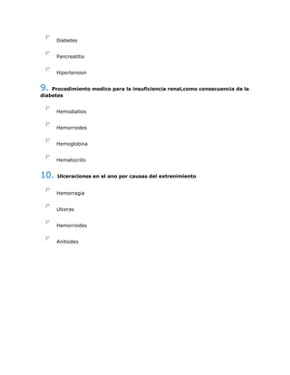 Diabetes
Pancreatitis
Hipertension
9. Procedimiento medico para la insuficiencia renal,como consecuencia de la
diabetes
Hemodialisis
Hemorroides
Hemoglobina
Hematocrito
10. Ulceraciones en el ano por causas del extrenimiento
Hemorragia
Ulceras
Hemorroides
Anitoides