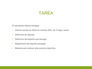 TAREA
El estudiante deberá entregar:
▪ Informe escrito en Word en normas APA, de 4 hojas, sobre:
▪ Definición de deporte.
▪ Definición del deporte que escogió.
▪ Reglamento del deporte escogido.
▪ Material para realizar esta practica deportiva.
 