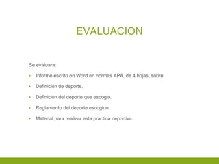 EVALUACION
Se evaluara:
▪ Informe escrito en Word en normas APA, de 4 hojas, sobre:
▪ Definición de deporte.
▪ Definición del deporte que escogió.
▪ Reglamento del deporte escogido.
▪ Material para realizar esta practica deportiva.
 