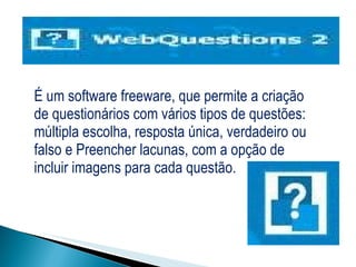   É um software freeware, que permite a criação de questionários com vários tipos de questões: múltipla escolha, resposta única, verdadeiro ou falso e Preencher lacunas, com a opção de incluir imagens para cada questão. 