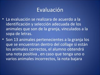 Evaluación
• La evaluación se realizara de acuerdo a la
  identificación y selección adecuada de los
  animales que son de la granja, vinculados a la
  sopa de letras.
• Son 13 animales pertenecientes a la granja los
  que se encuentran dentro del collage si están
  los animales correctos, el alumno obtendrá
  una nota positiva , en caso que tenga uno o
  varios animales incorrectos, la nota bajara
 