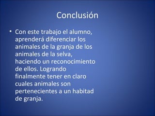 Conclusión
• Con este trabajo el alumno,
  aprenderá diferenciar los
  animales de la granja de los
  animales de la selva,
  haciendo un reconocimiento
  de ellos. Logrando
  finalmente tener en claro
  cuales animales son
  pertenecientes a un habitad
  de granja.
 